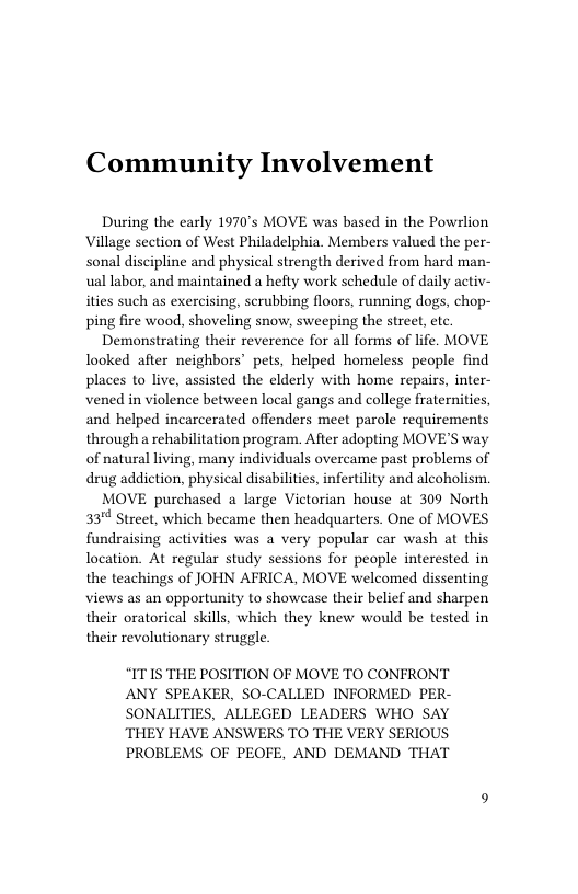 Community Involvement  During the early 1970’s MOVE was based in the Powrlion Village section of West Philadelphia. Members valued the per- sonal discipline and physical strength derived from hard man- ual labor, and maintained a hefty work schedule of daily activ- ities such as exercising, scrubbing floors, running dogs, chop- ping fire wood, shoveling snow, sweeping the street, etc.  Demonstrating their reverence for all forms of life. MOVE looked after neighbors’ pets, helped homeless people find places to live, assisted the elderly with home repairs, inter- vened in violence between local gangs and college fraternities, and helped incarcerated offenders meet parole requirements through a rehabilitation program. After adopting MOVE’S way of natural living, many individuals overcame past problems of drug addiction, physical disabilities, infertility and alcoholism.  MOVE purchased a large Victorian house at 309 North 33" Street, which became then headquarters. One of MOVES fundraising activities was a very popular car wash at this location. At regular study sessions for people interested in the teachings of JOHN AFRICA, MOVE welcomed dissenting views as an opportunity to showcase their belief and sharpen their oratorical skills, which they knew would be tested in their revolutionary struggle.  “IT1S THE POSITION OF MOVE TO CONFRONT ANY SPEAKER, SO-CALLED INFORMED PER- SONALITIES, ALLEGED LEADERS WHO SAY THEY HAVE ANSWERS TO THE VERY SERIOUS  PROBLEMS OF PEOFE, AND DEMAND THAT  
